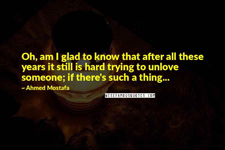 Ahmed Mostafa Quotes: Oh, am I glad to know that after all these years it still is hard trying to unlove someone; if there's such a thing...