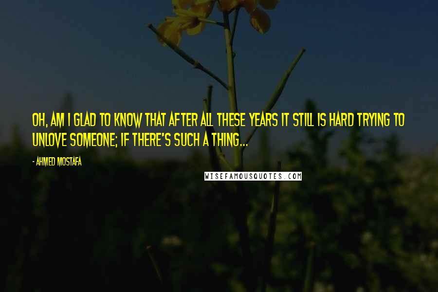 Ahmed Mostafa Quotes: Oh, am I glad to know that after all these years it still is hard trying to unlove someone; if there's such a thing...