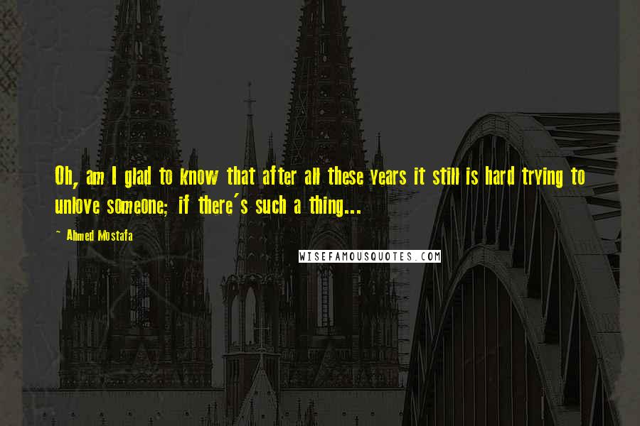 Ahmed Mostafa Quotes: Oh, am I glad to know that after all these years it still is hard trying to unlove someone; if there's such a thing...