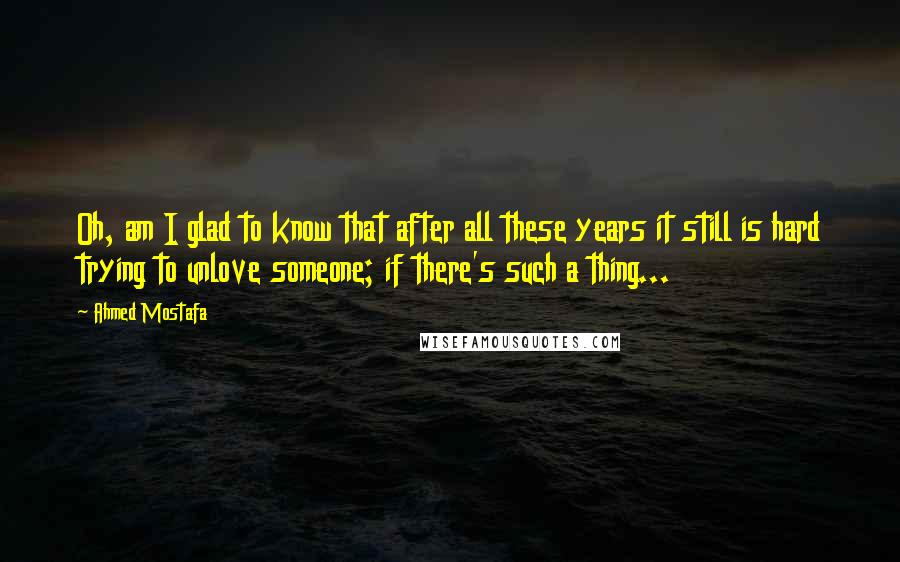 Ahmed Mostafa Quotes: Oh, am I glad to know that after all these years it still is hard trying to unlove someone; if there's such a thing...