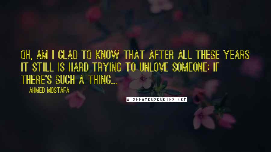 Ahmed Mostafa Quotes: Oh, am I glad to know that after all these years it still is hard trying to unlove someone; if there's such a thing...