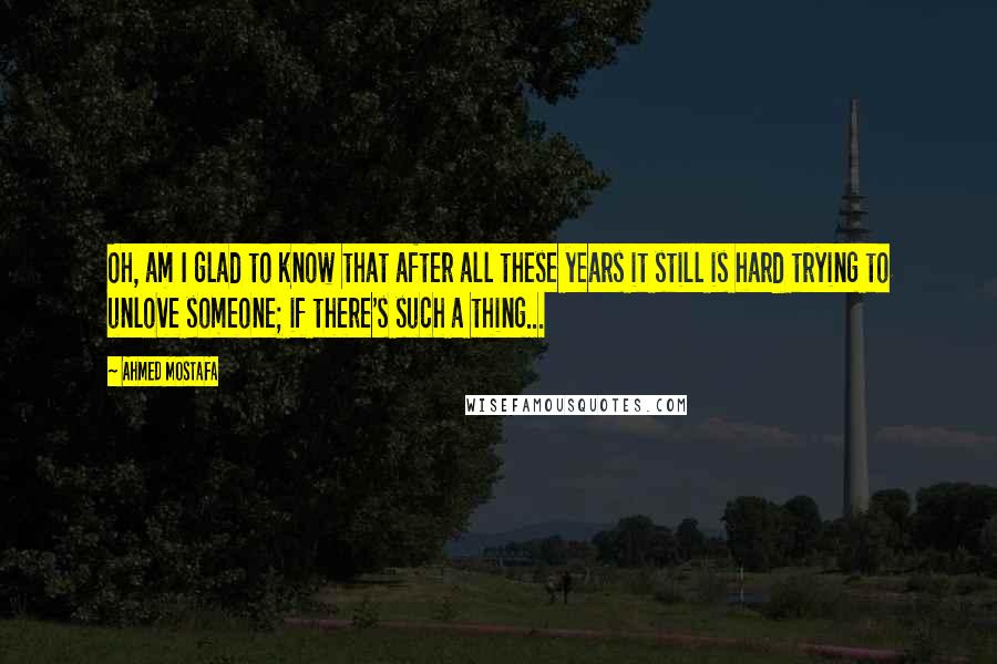 Ahmed Mostafa Quotes: Oh, am I glad to know that after all these years it still is hard trying to unlove someone; if there's such a thing...
