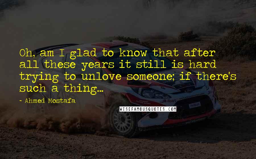 Ahmed Mostafa Quotes: Oh, am I glad to know that after all these years it still is hard trying to unlove someone; if there's such a thing...