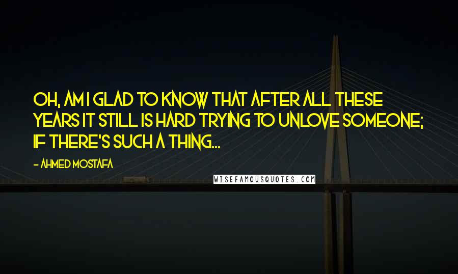 Ahmed Mostafa Quotes: Oh, am I glad to know that after all these years it still is hard trying to unlove someone; if there's such a thing...