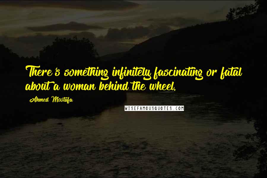 Ahmed Mostafa Quotes: There's something infinitely fascinating or fatal about a woman behind the wheel.