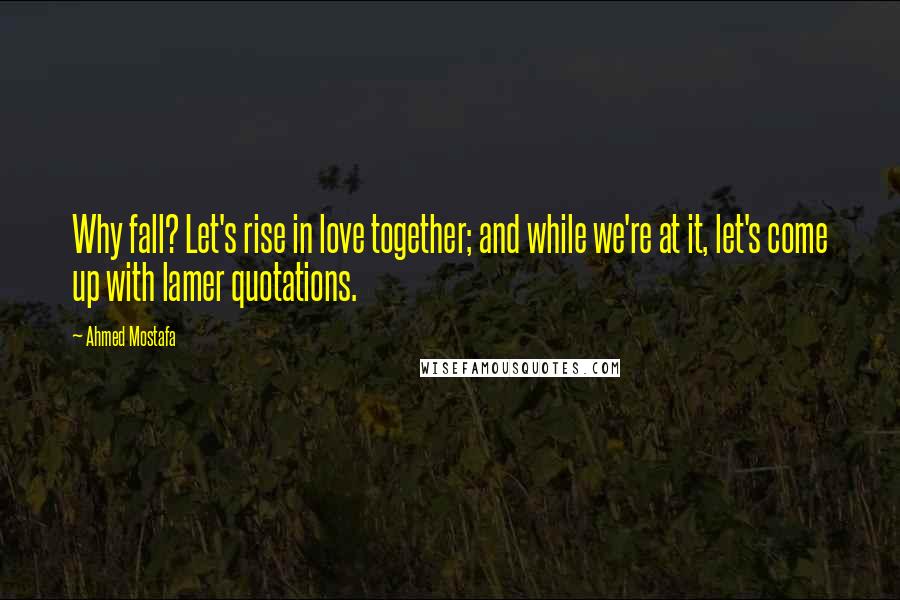 Ahmed Mostafa Quotes: Why fall? Let's rise in love together; and while we're at it, let's come up with lamer quotations.