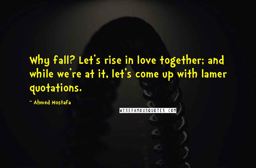 Ahmed Mostafa Quotes: Why fall? Let's rise in love together; and while we're at it, let's come up with lamer quotations.