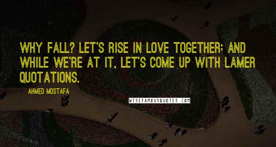 Ahmed Mostafa Quotes: Why fall? Let's rise in love together; and while we're at it, let's come up with lamer quotations.