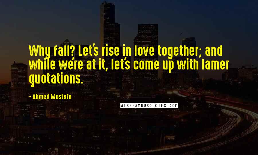 Ahmed Mostafa Quotes: Why fall? Let's rise in love together; and while we're at it, let's come up with lamer quotations.