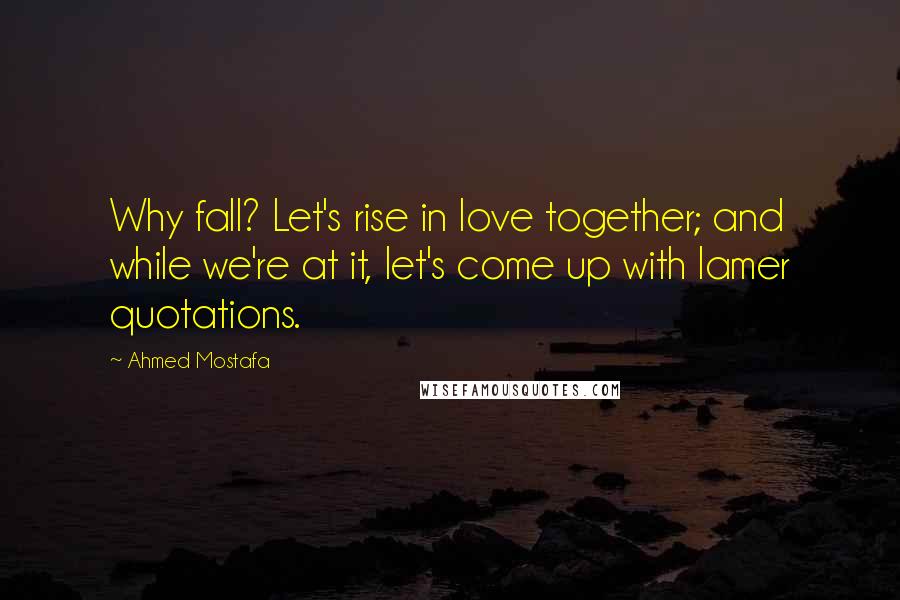 Ahmed Mostafa Quotes: Why fall? Let's rise in love together; and while we're at it, let's come up with lamer quotations.