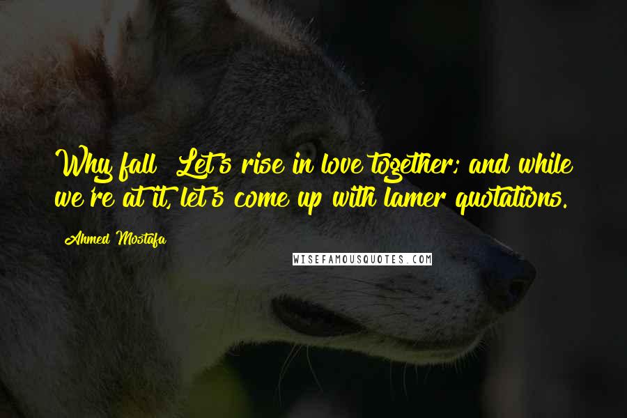 Ahmed Mostafa Quotes: Why fall? Let's rise in love together; and while we're at it, let's come up with lamer quotations.