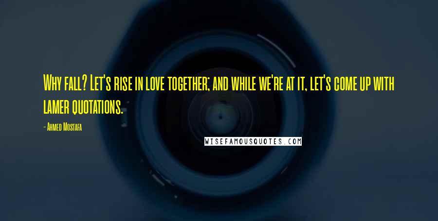 Ahmed Mostafa Quotes: Why fall? Let's rise in love together; and while we're at it, let's come up with lamer quotations.