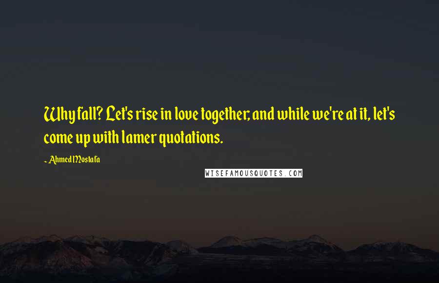 Ahmed Mostafa Quotes: Why fall? Let's rise in love together; and while we're at it, let's come up with lamer quotations.