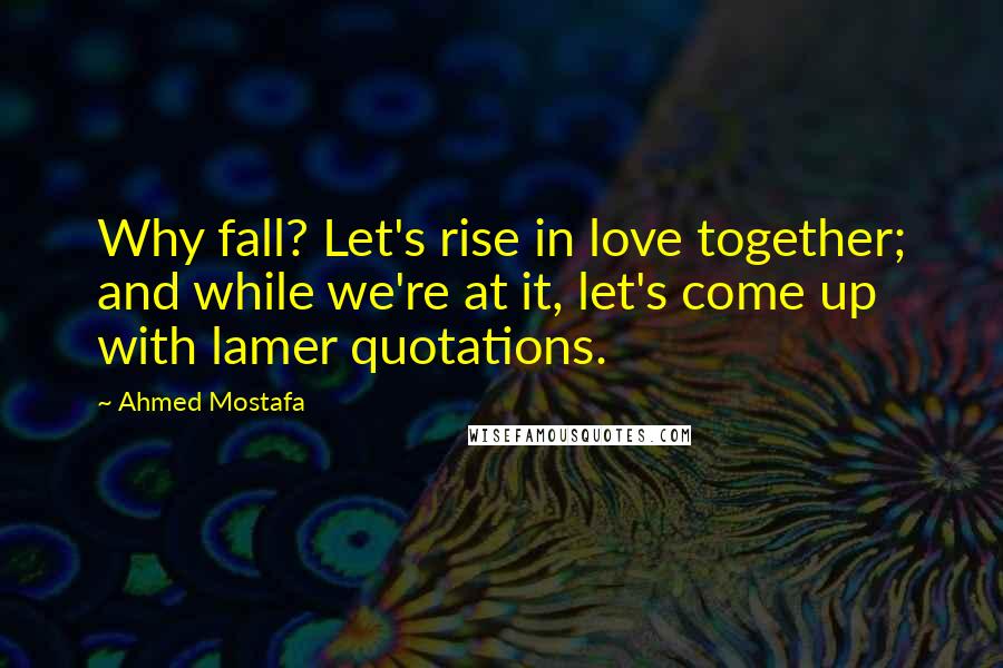 Ahmed Mostafa Quotes: Why fall? Let's rise in love together; and while we're at it, let's come up with lamer quotations.