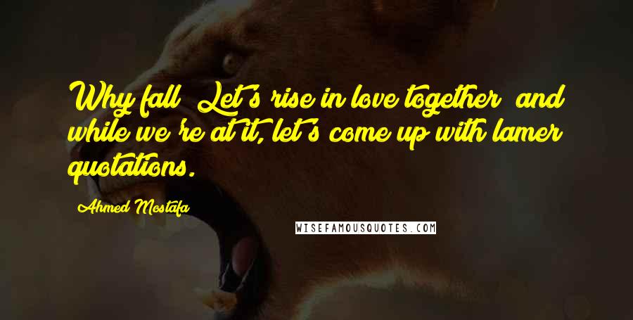 Ahmed Mostafa Quotes: Why fall? Let's rise in love together; and while we're at it, let's come up with lamer quotations.