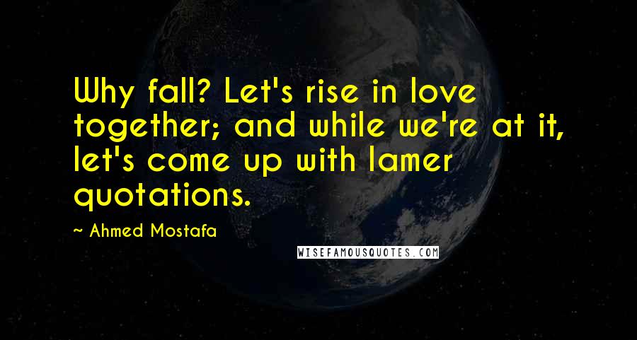 Ahmed Mostafa Quotes: Why fall? Let's rise in love together; and while we're at it, let's come up with lamer quotations.