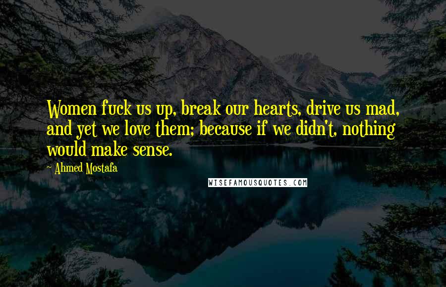 Ahmed Mostafa Quotes: Women fuck us up, break our hearts, drive us mad, and yet we love them; because if we didn't, nothing would make sense.