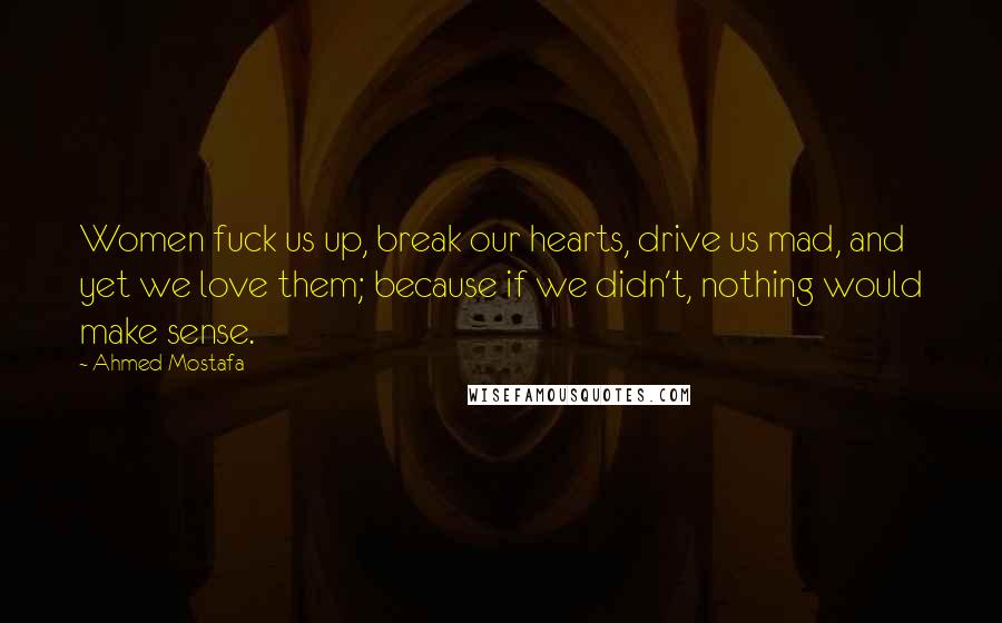 Ahmed Mostafa Quotes: Women fuck us up, break our hearts, drive us mad, and yet we love them; because if we didn't, nothing would make sense.