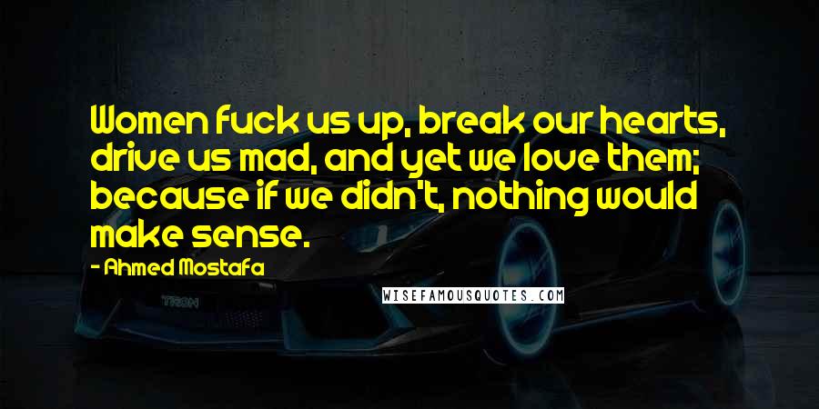 Ahmed Mostafa Quotes: Women fuck us up, break our hearts, drive us mad, and yet we love them; because if we didn't, nothing would make sense.