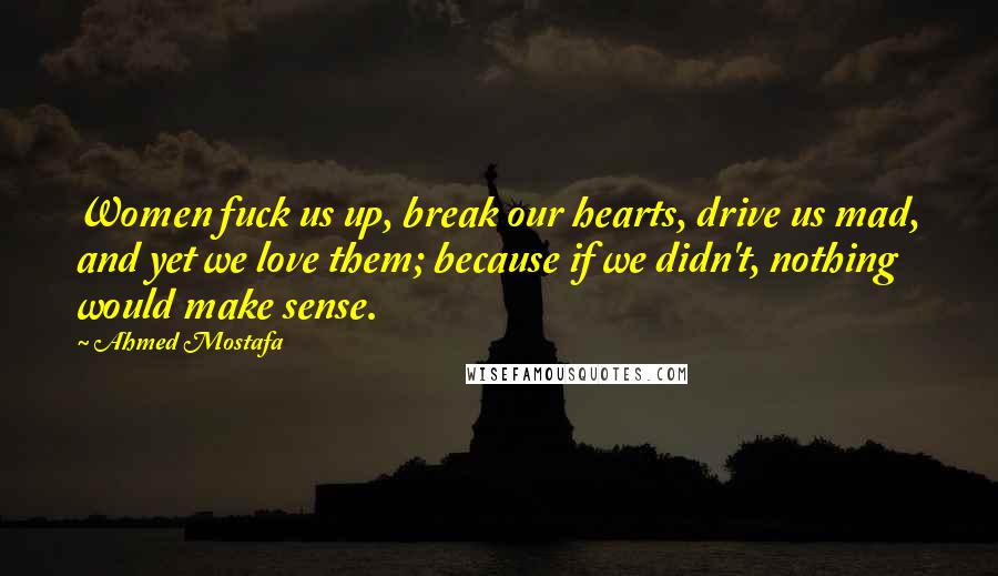 Ahmed Mostafa Quotes: Women fuck us up, break our hearts, drive us mad, and yet we love them; because if we didn't, nothing would make sense.