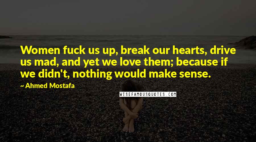 Ahmed Mostafa Quotes: Women fuck us up, break our hearts, drive us mad, and yet we love them; because if we didn't, nothing would make sense.