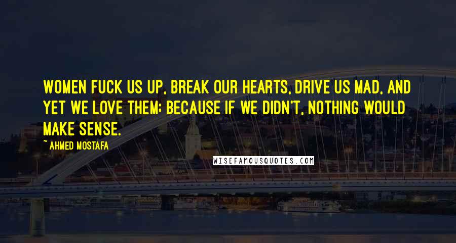 Ahmed Mostafa Quotes: Women fuck us up, break our hearts, drive us mad, and yet we love them; because if we didn't, nothing would make sense.