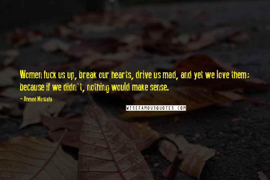 Ahmed Mostafa Quotes: Women fuck us up, break our hearts, drive us mad, and yet we love them; because if we didn't, nothing would make sense.