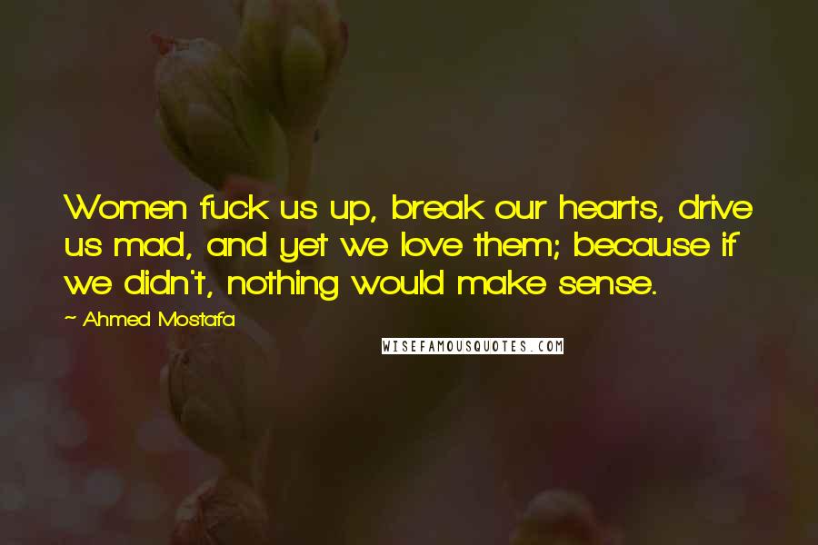 Ahmed Mostafa Quotes: Women fuck us up, break our hearts, drive us mad, and yet we love them; because if we didn't, nothing would make sense.