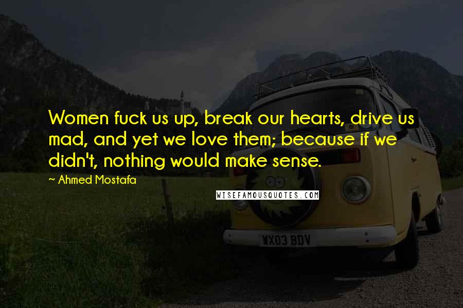 Ahmed Mostafa Quotes: Women fuck us up, break our hearts, drive us mad, and yet we love them; because if we didn't, nothing would make sense.