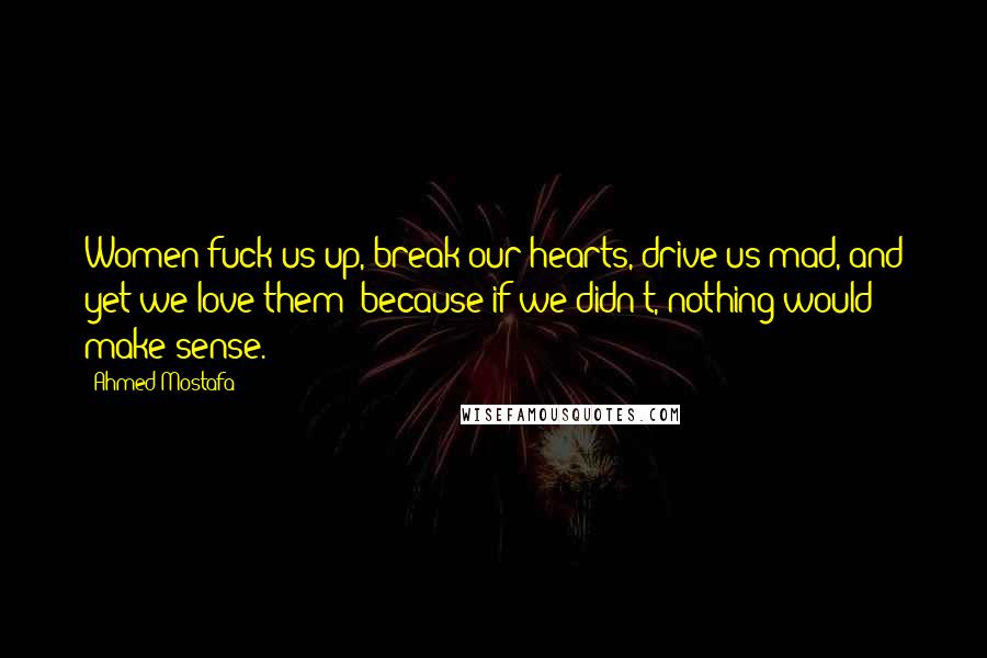 Ahmed Mostafa Quotes: Women fuck us up, break our hearts, drive us mad, and yet we love them; because if we didn't, nothing would make sense.