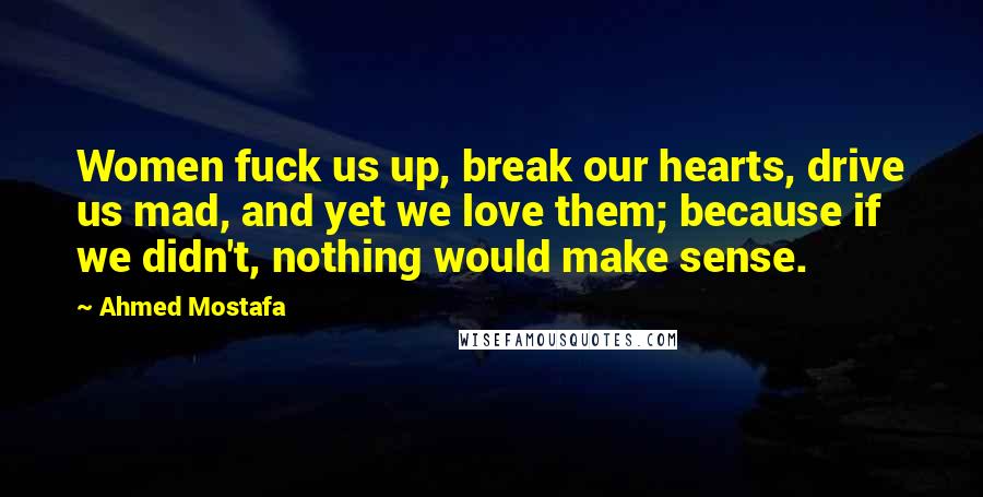 Ahmed Mostafa Quotes: Women fuck us up, break our hearts, drive us mad, and yet we love them; because if we didn't, nothing would make sense.