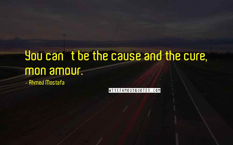 Ahmed Mostafa Quotes: You can't be the cause and the cure, mon amour.