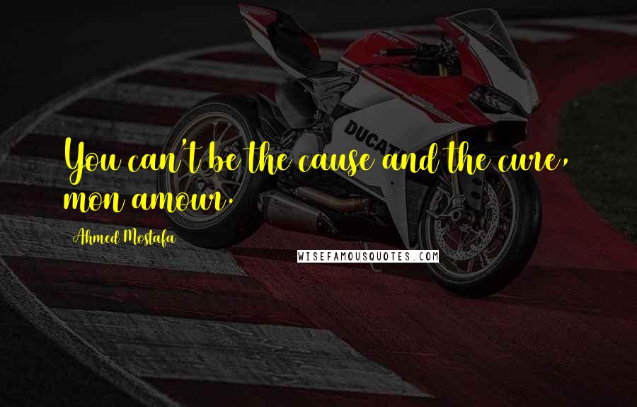 Ahmed Mostafa Quotes: You can't be the cause and the cure, mon amour.