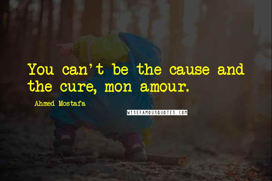 Ahmed Mostafa Quotes: You can't be the cause and the cure, mon amour.