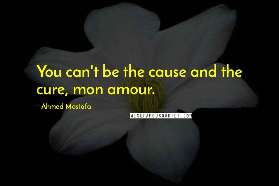 Ahmed Mostafa Quotes: You can't be the cause and the cure, mon amour.