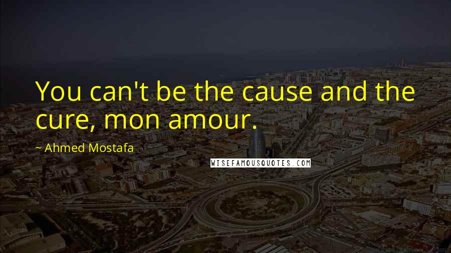 Ahmed Mostafa Quotes: You can't be the cause and the cure, mon amour.