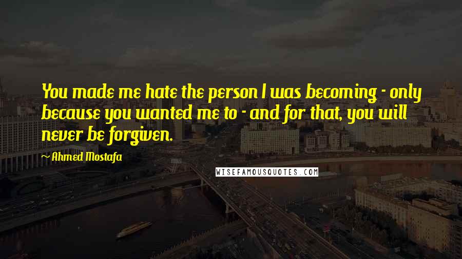 Ahmed Mostafa Quotes: You made me hate the person I was becoming - only because you wanted me to - and for that, you will never be forgiven.