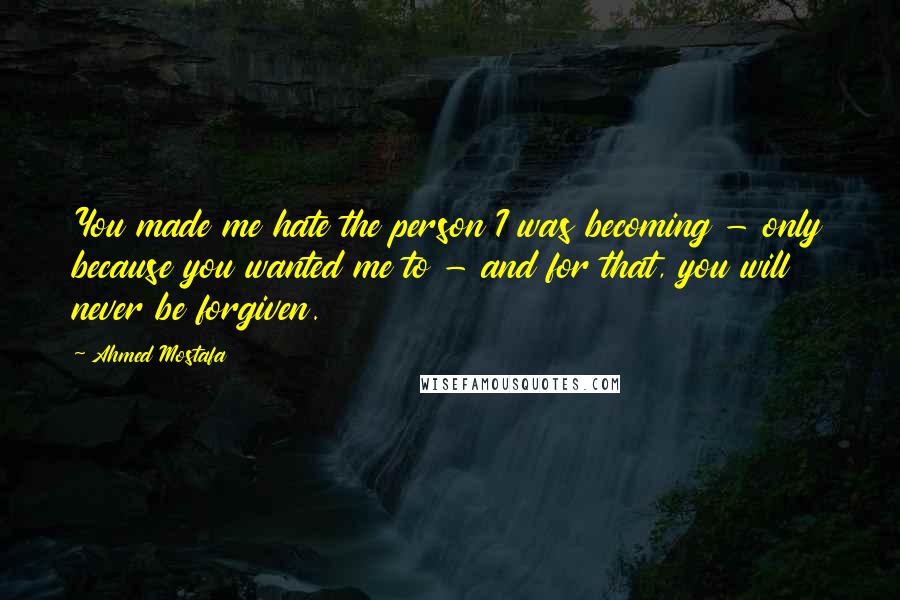 Ahmed Mostafa Quotes: You made me hate the person I was becoming - only because you wanted me to - and for that, you will never be forgiven.