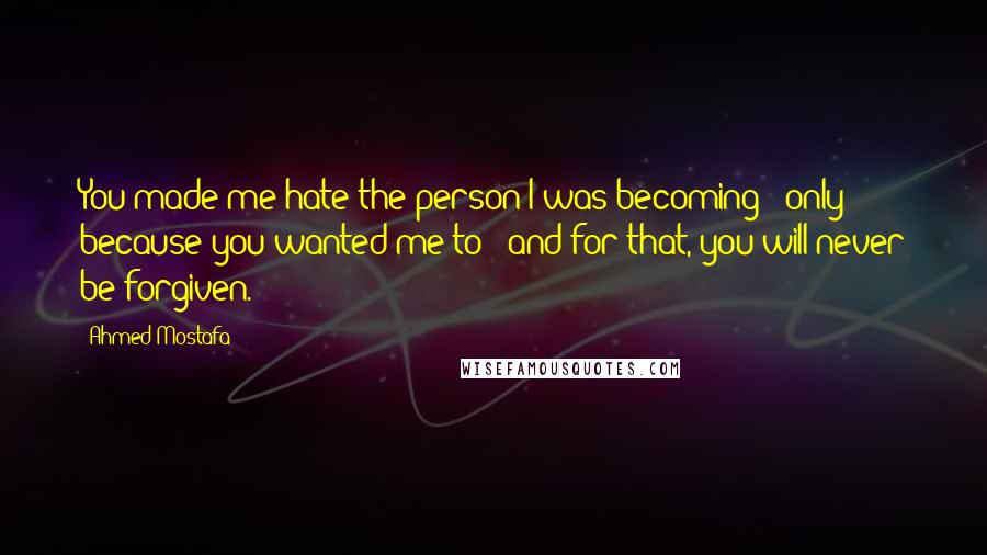 Ahmed Mostafa Quotes: You made me hate the person I was becoming - only because you wanted me to - and for that, you will never be forgiven.