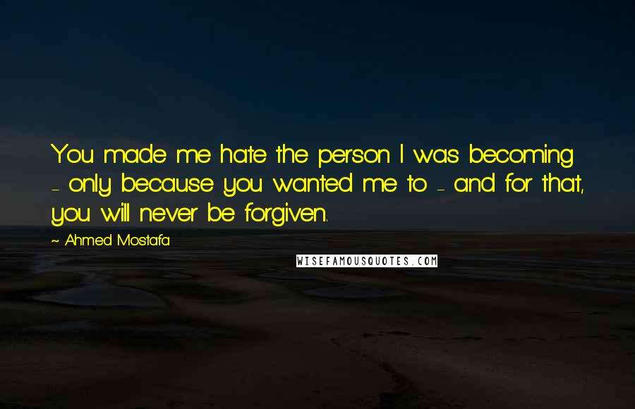 Ahmed Mostafa Quotes: You made me hate the person I was becoming - only because you wanted me to - and for that, you will never be forgiven.