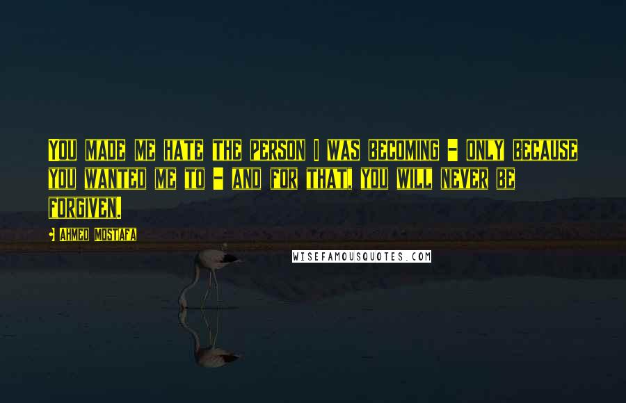 Ahmed Mostafa Quotes: You made me hate the person I was becoming - only because you wanted me to - and for that, you will never be forgiven.