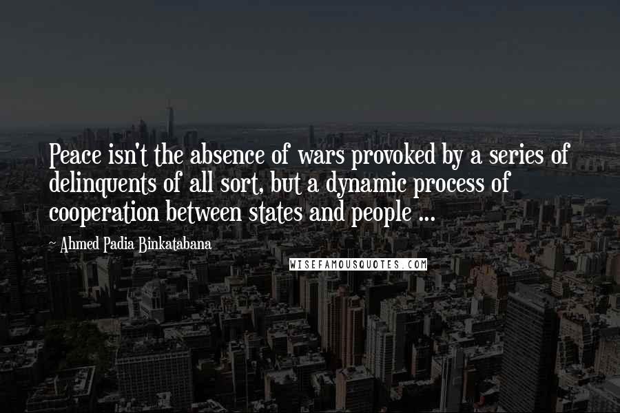 Ahmed Padia Binkatabana Quotes: Peace isn't the absence of wars provoked by a series of delinquents of all sort, but a dynamic process of cooperation between states and people ...