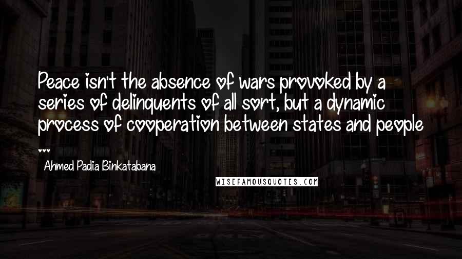 Ahmed Padia Binkatabana Quotes: Peace isn't the absence of wars provoked by a series of delinquents of all sort, but a dynamic process of cooperation between states and people ...