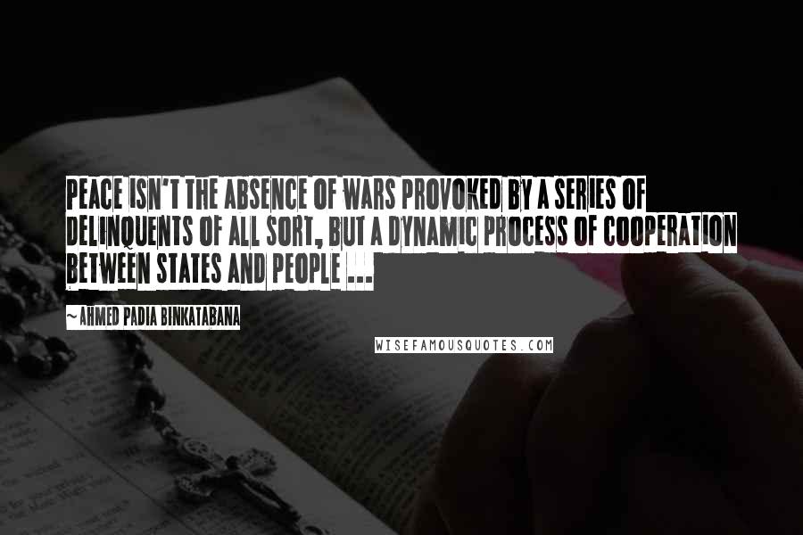 Ahmed Padia Binkatabana Quotes: Peace isn't the absence of wars provoked by a series of delinquents of all sort, but a dynamic process of cooperation between states and people ...