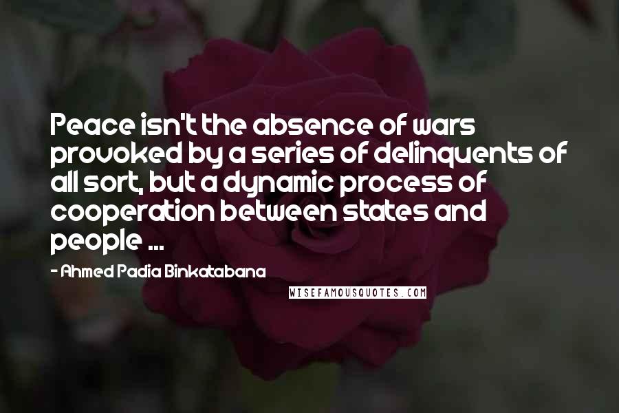Ahmed Padia Binkatabana Quotes: Peace isn't the absence of wars provoked by a series of delinquents of all sort, but a dynamic process of cooperation between states and people ...