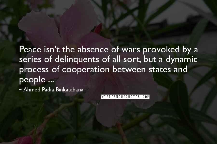 Ahmed Padia Binkatabana Quotes: Peace isn't the absence of wars provoked by a series of delinquents of all sort, but a dynamic process of cooperation between states and people ...