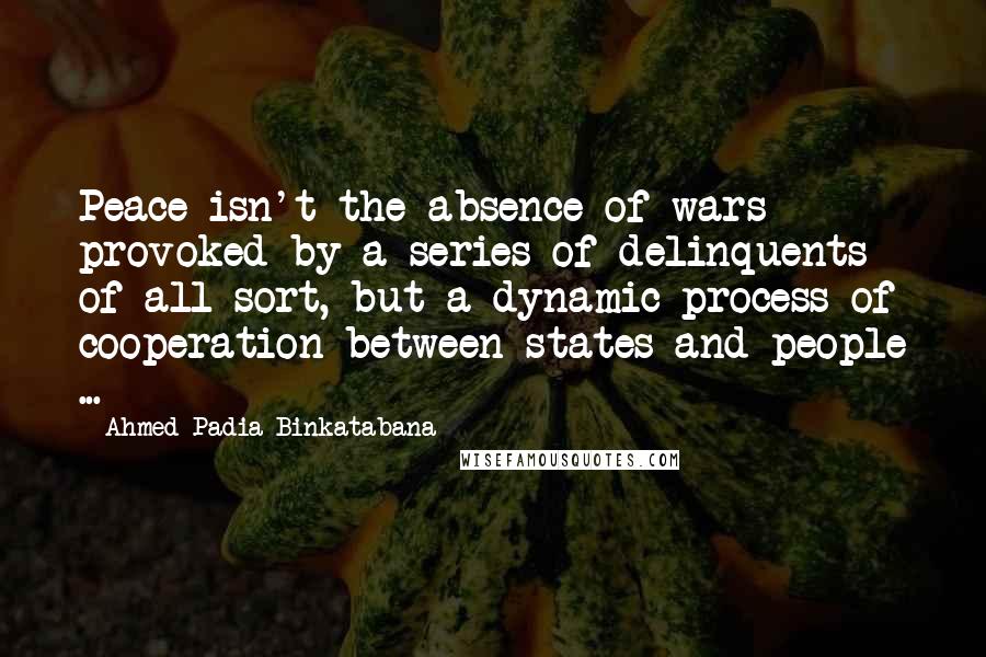 Ahmed Padia Binkatabana Quotes: Peace isn't the absence of wars provoked by a series of delinquents of all sort, but a dynamic process of cooperation between states and people ...