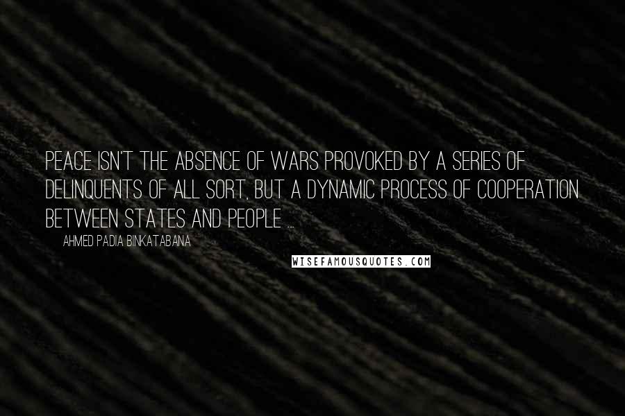 Ahmed Padia Binkatabana Quotes: Peace isn't the absence of wars provoked by a series of delinquents of all sort, but a dynamic process of cooperation between states and people ...
