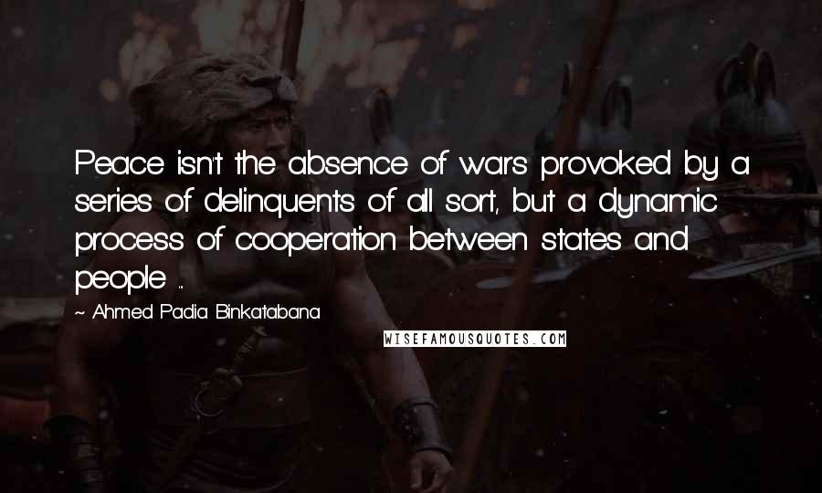 Ahmed Padia Binkatabana Quotes: Peace isn't the absence of wars provoked by a series of delinquents of all sort, but a dynamic process of cooperation between states and people ...