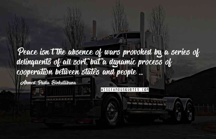 Ahmed Padia Binkatabana Quotes: Peace isn't the absence of wars provoked by a series of delinquents of all sort, but a dynamic process of cooperation between states and people ...